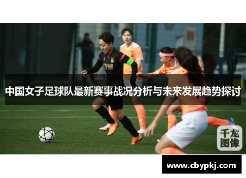 中国女子足球队最新赛事战况分析与未来发展趋势探讨